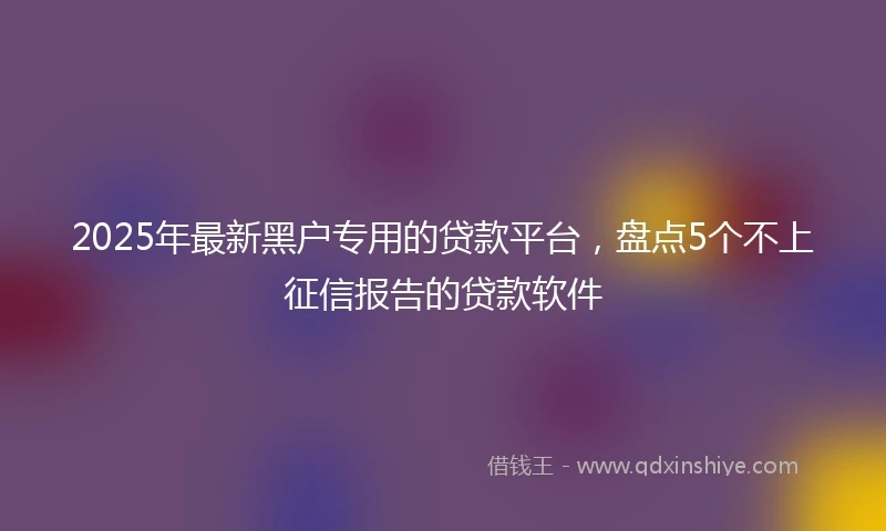 2025年最新黑户专用的贷款平台，盘点5个不上征信报告的贷款软件