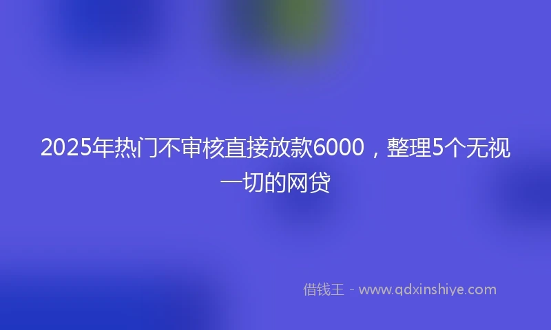2025年热门不审核直接放款6000，整理5个无视一切的网贷