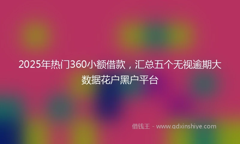 2025年热门360小额借款，汇总五个无视逾期大数据花户黑户平台