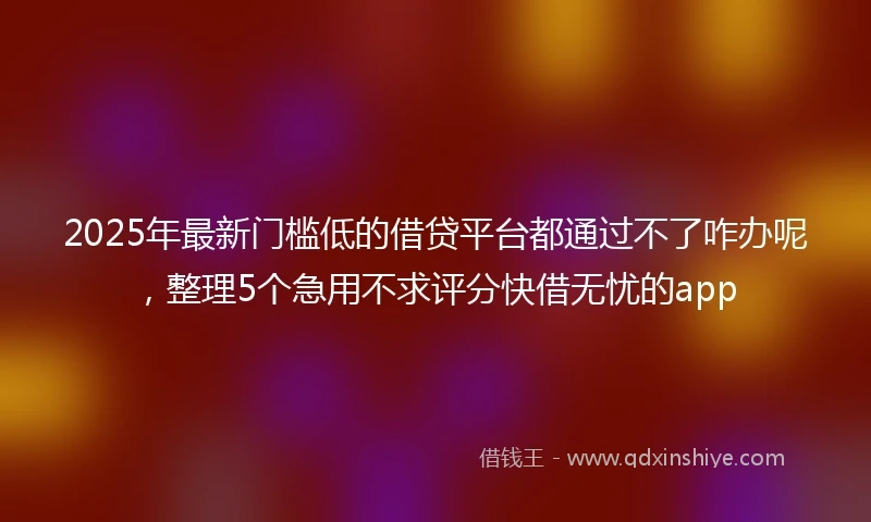 2025年最新门槛低的借贷平台都通过不了咋办呢，整理5个急用不求评分快借无忧的app