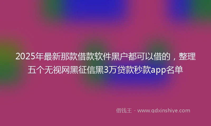 2025年最新那款借款软件黑户都可以借的，整理五个无视网黑征信黑3万贷款秒款app名单