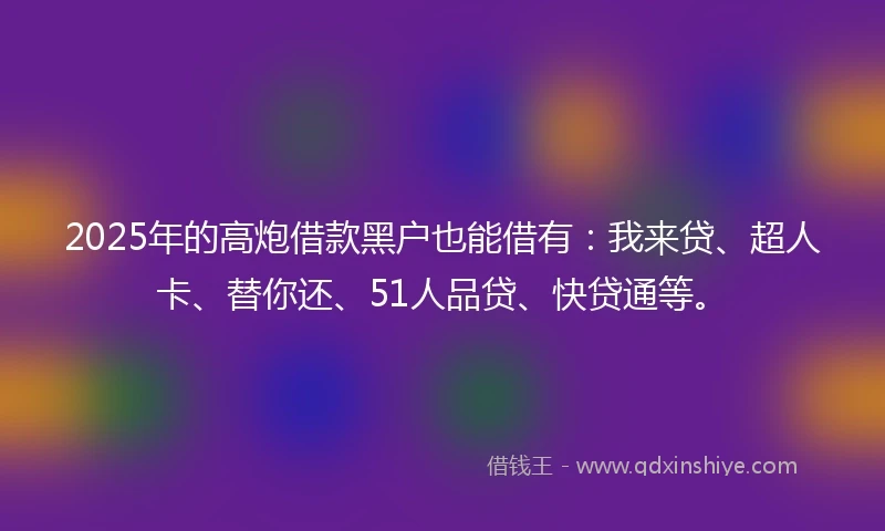 2025年的高炮借款黑户也能借有：我来贷、超人卡、替你还、51人品贷、快贷通等。