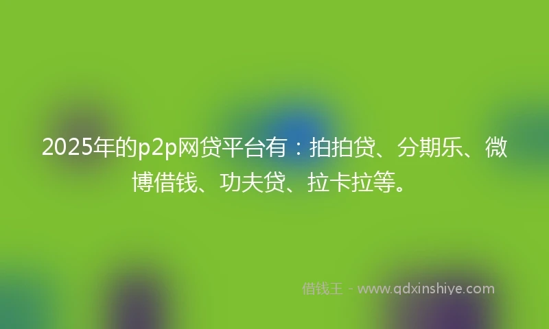 2025年的p2p网贷平台有：拍拍贷、分期乐、微博借钱、功夫贷、拉卡拉等。