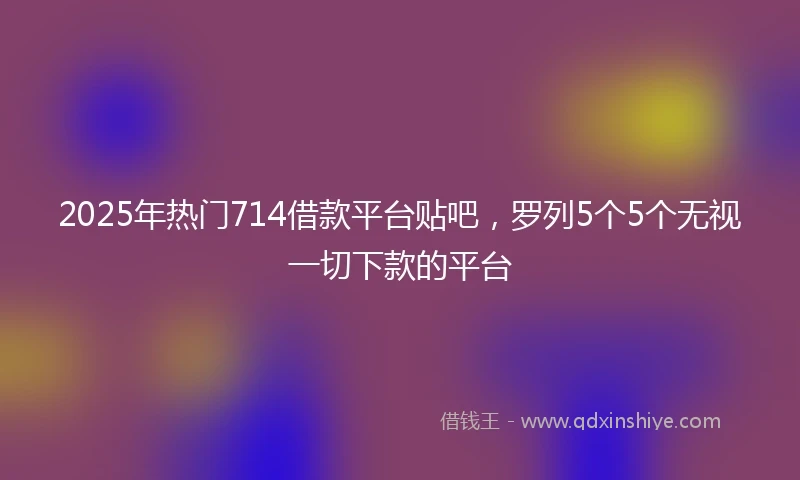 2025年热门714借款平台贴吧，罗列5个5个无视一切下款的平台