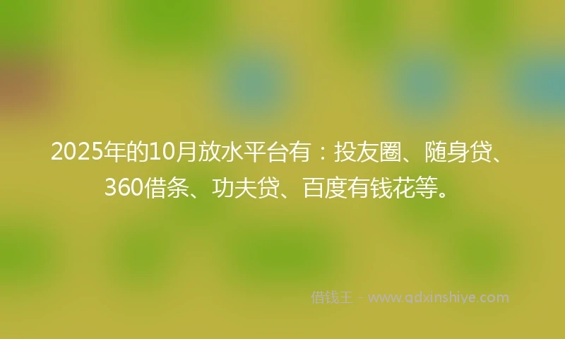 2025年的10月放水平台有：投友圈、随身贷、360借条、功夫贷、百度有钱花等。
