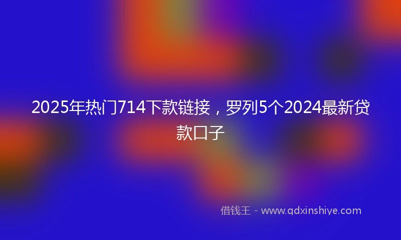 2025年热门714下款链接，罗列5个2024最新贷款口子