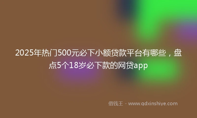 2025年热门500元必下小额贷款平台有哪些,盘点5个18岁必下款的网贷app