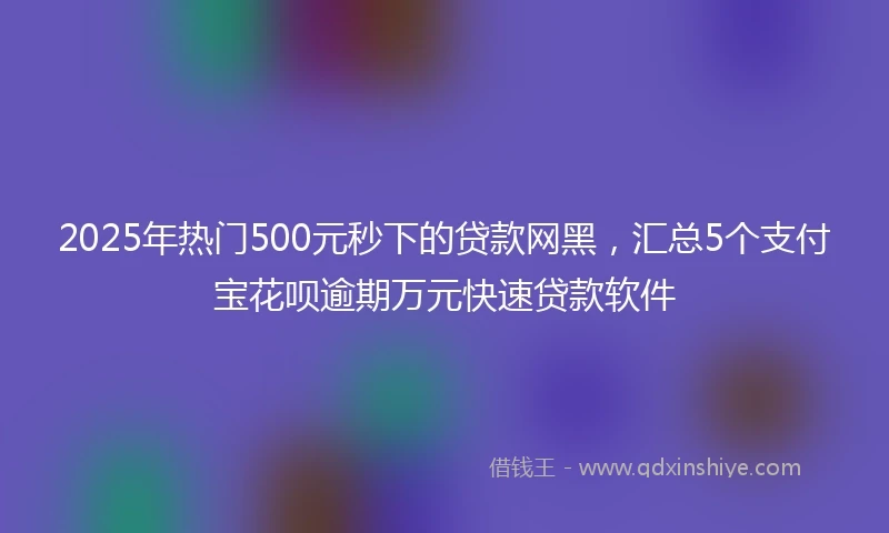 2025年热门500元秒下的贷款网黑，汇总5个支付宝花呗逾期万元快速贷款软件