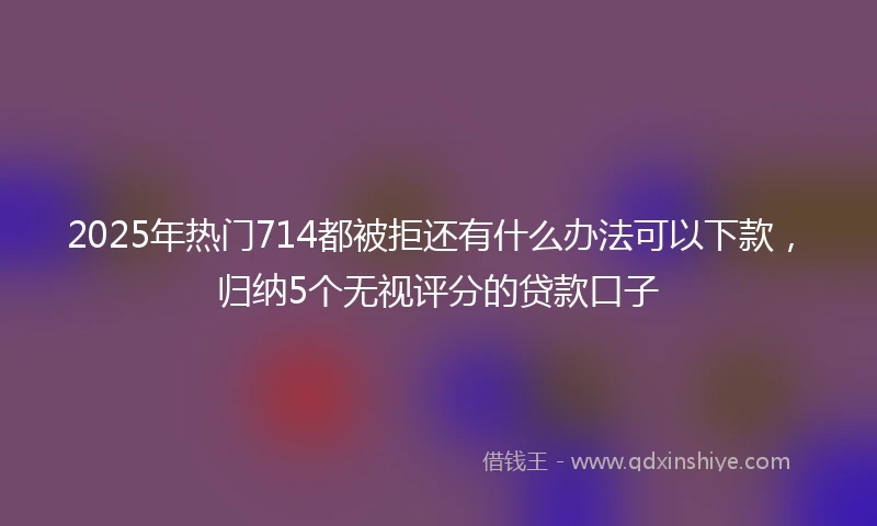 2025年热门714都被拒还有什么办法可以下款，归纳5个无视评分的贷款口子