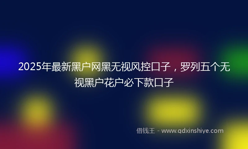 2025年最新黑户网黑无视风控口子，罗列五个无视黑户花户必下款口子