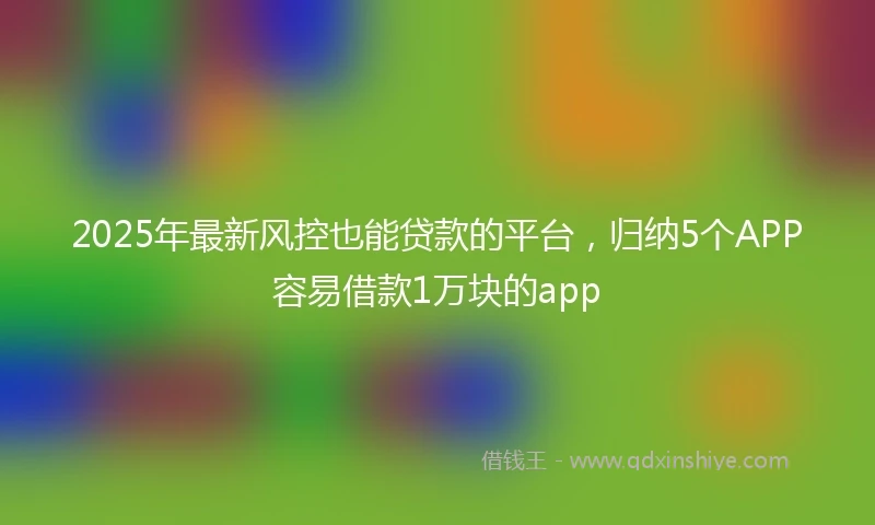 2025年最新风控也能贷款的平台，归纳5个APP容易借款1万块的app