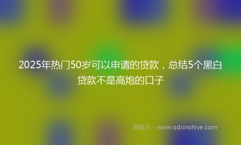 2025年热门50岁可以申请的贷款,总结5个黑白贷款不是高炮的口子