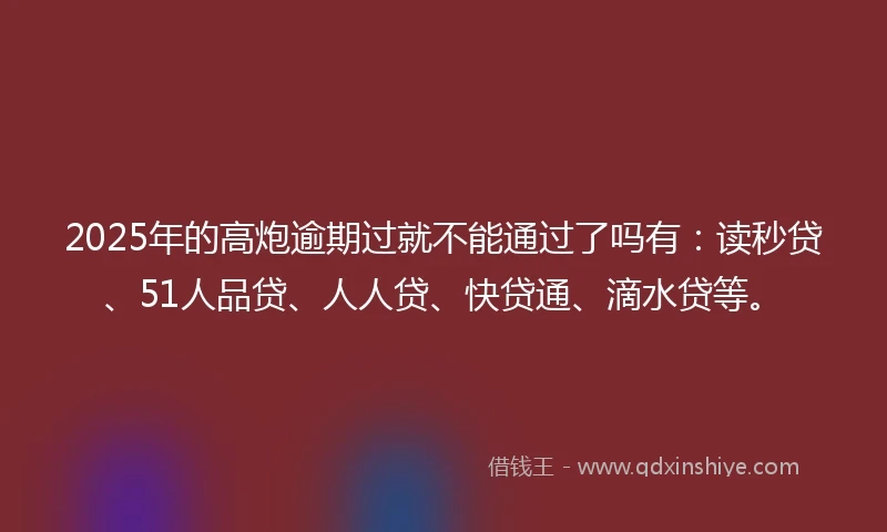 2025年的高炮逾期过就不能通过了吗有：读秒贷、51人品贷、人人贷、快贷通、滴水贷等。