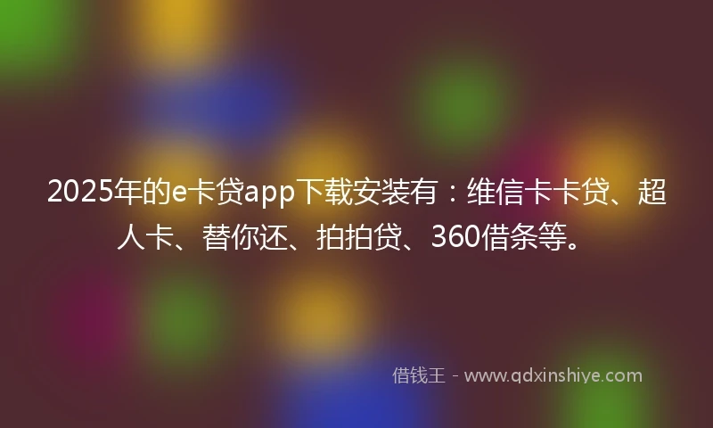2025年的e卡贷app下载安装有：维信卡卡贷、超人卡、替你还、拍拍贷、360借条等。