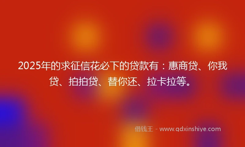 2025年的求征信花必下的贷款有：惠商贷、你我贷、拍拍贷、替你还、拉卡拉等。