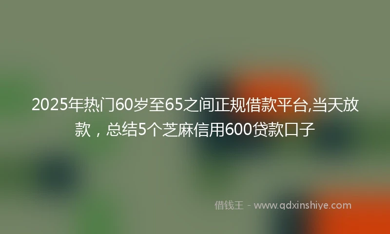 2025年热门60岁至65之间正规借款平台,当天放款，总结5个芝麻信用600贷款口子