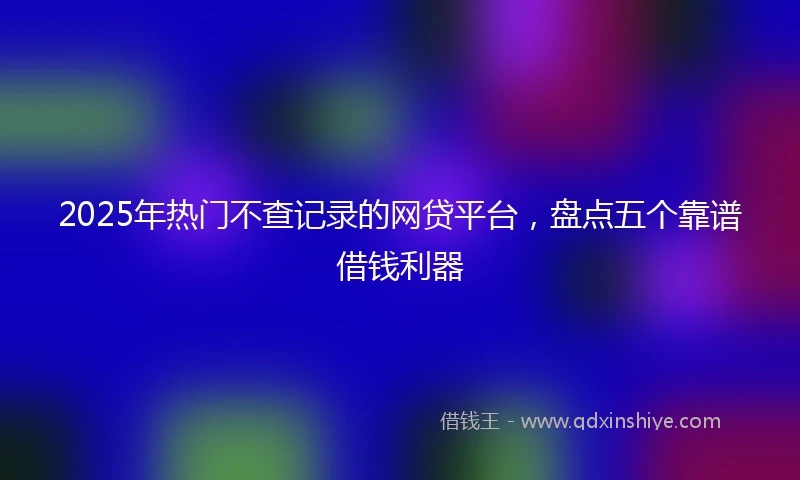 2025年热门不查记录的网贷平台,盘点五个靠谱借钱利器