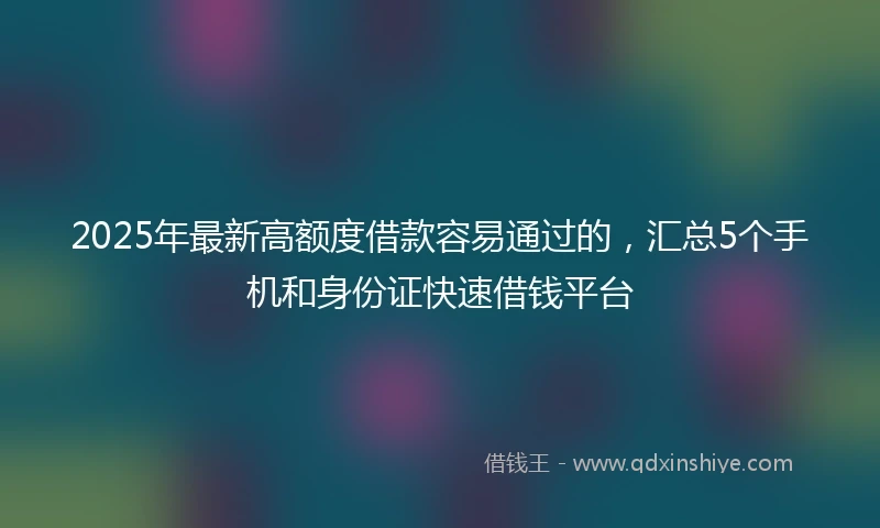 2025年最新高额度借款容易通过的，汇总5个手机和身份证快速借钱平台