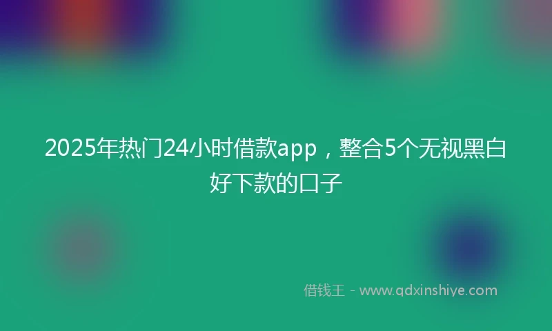 2025年热门24小时借款app，整合5个无视黑白好下款的口子