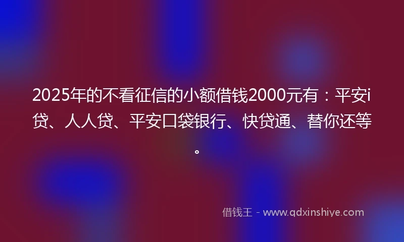 2025年的不看征信的小额借钱2000元有：平安i贷、人人贷、平安口袋银行、快贷通、替你还等。