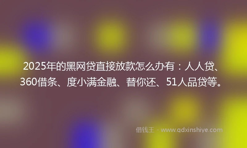 2025年的黑网贷直接放款怎么办有：人人贷、360借条、度小满金融、替你还、51人品贷等。