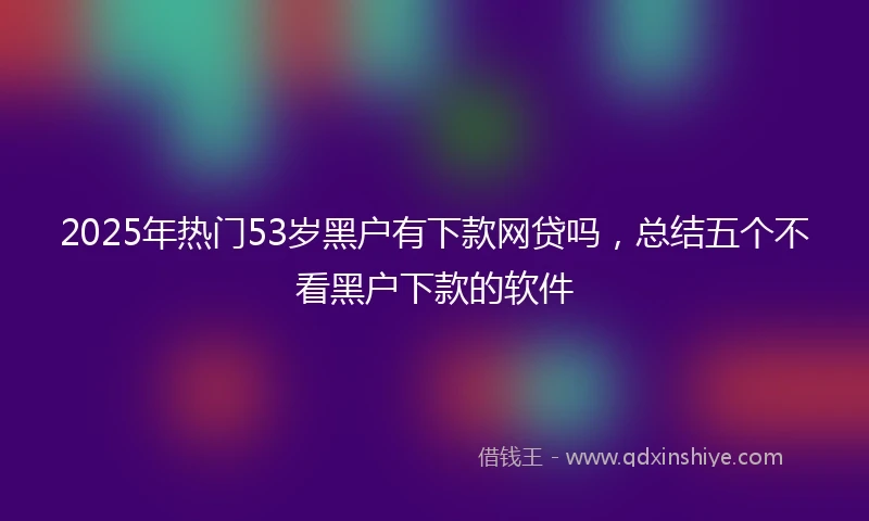2025年热门53岁黑户有下款网贷吗，总结五个不看黑户下款的软件