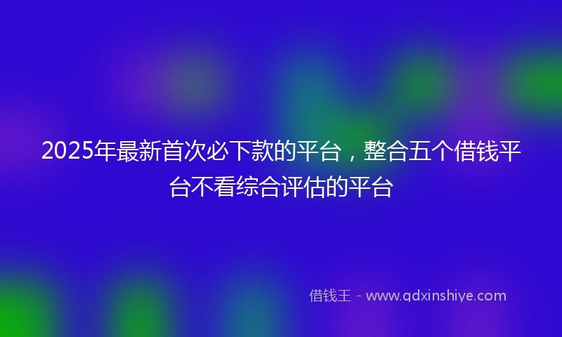 2025年最新首次必下款的平台，整合五个借钱平台不看综合评估的平台