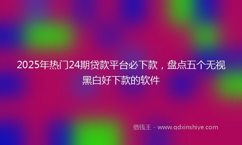 2025年热门24期贷款平台必下款，盘点五个无视黑白好下款的软件