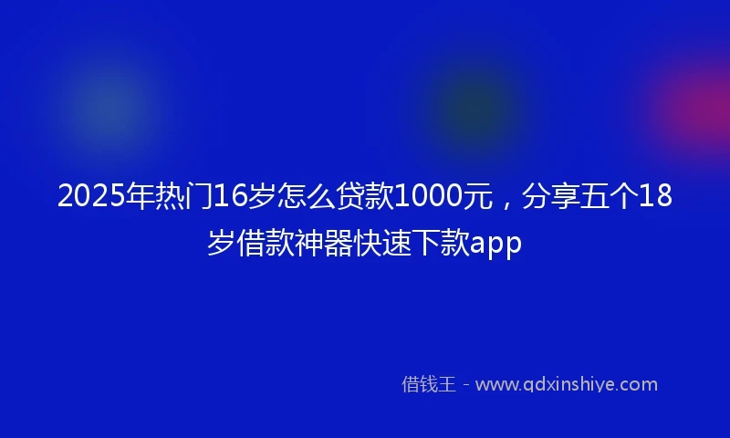2025年热门16岁怎么贷款1000元，分享五个18岁借款神器快速下款app