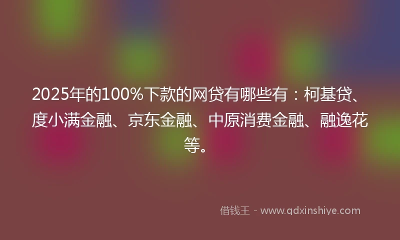 2025年的100%下款的网贷有哪些有：柯基贷、度小满金融、京东金融、中原消费金融、融逸花等。