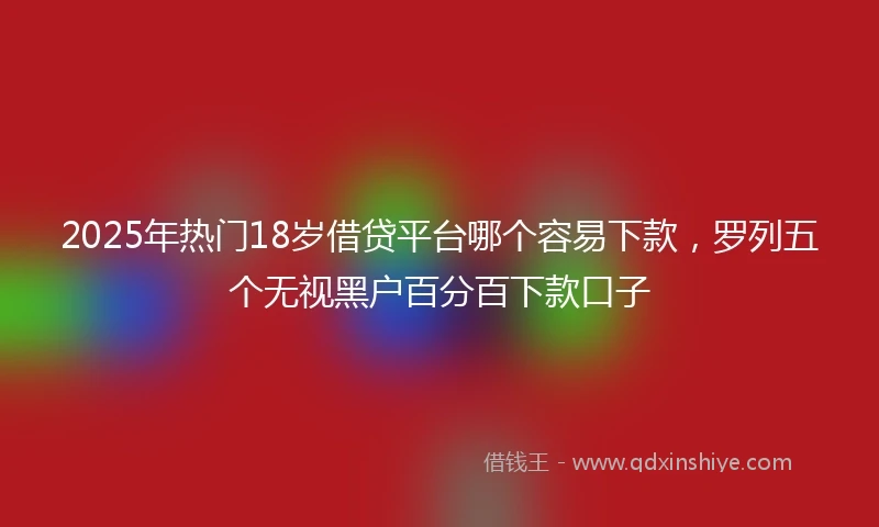 2025年热门18岁借贷平台哪个容易下款，罗列五个无视黑户百分百下款口子