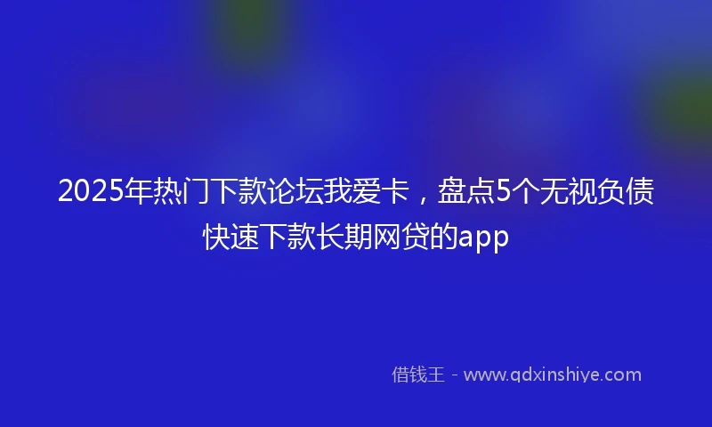 2025年热门下款论坛我爱卡，盘点5个无视负债快速下款长期网贷的app