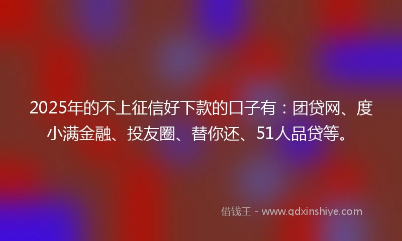 2025年的不上征信好下款的口子有：团贷网、度小满金融、投友圈、替你还、51人品贷等。