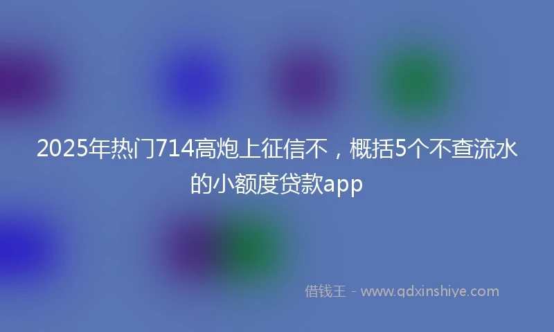 2025年热门714高炮上征信不，概括5个不查流水的小额度贷款app