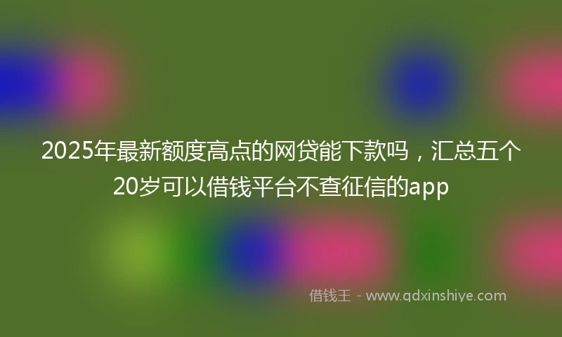 2025年最新额度高点的网贷能下款吗，汇总五个20岁可以借钱平台不查征信的app
