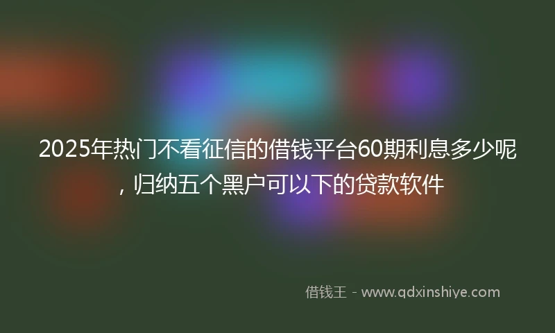 2025年热门不看征信的借钱平台60期利息多少呢,归纳五个黑户可以下的贷款软件