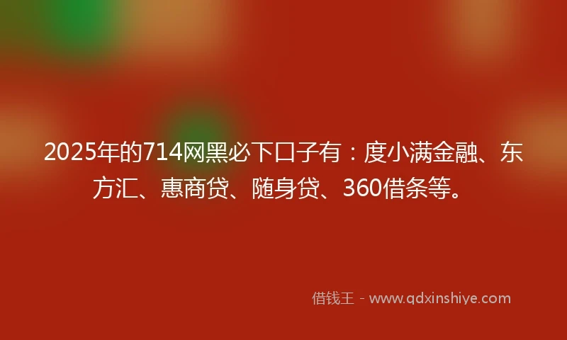 2025年的714网黑必下口子有：度小满金融、东方汇、惠商贷、随身贷、360借条等。