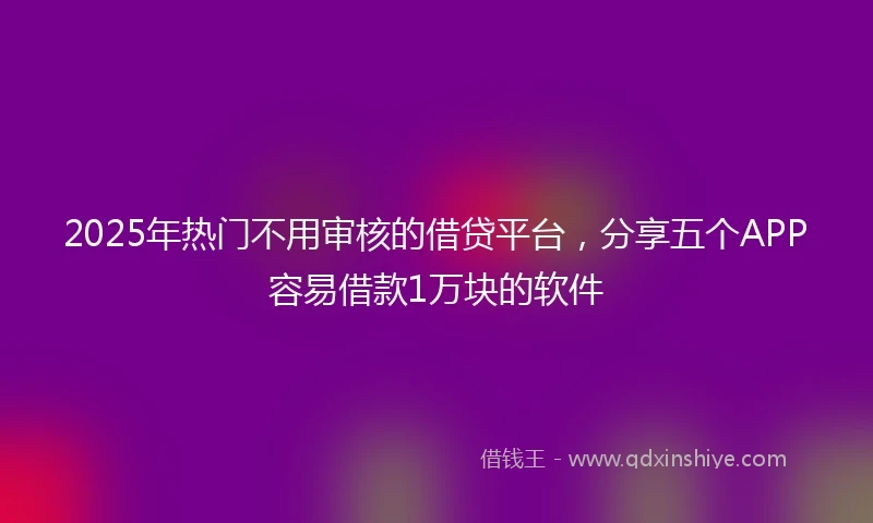 2025年热门不用审核的借贷平台，分享五个APP容易借款1万块的软件