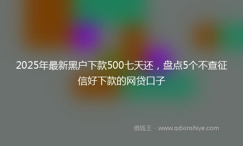 2025年最新黑户下款500七天还，盘点5个不查征信好下款的网贷口子