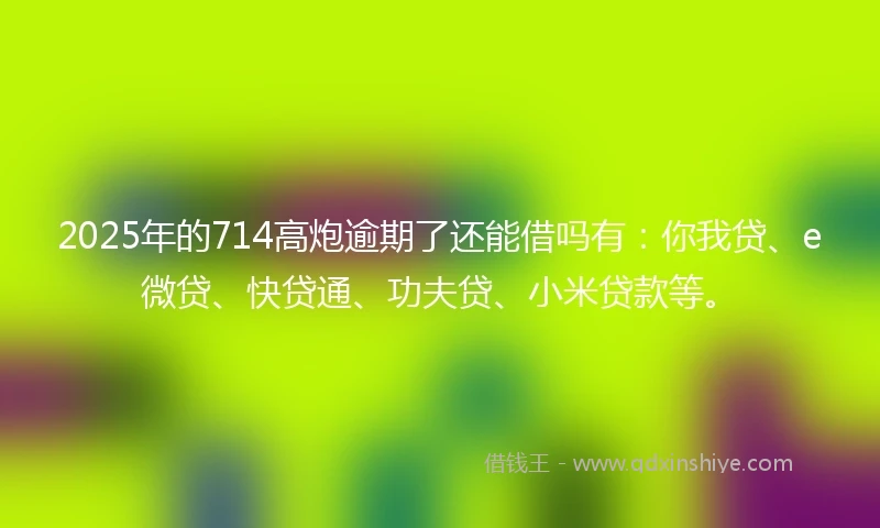 2025年的714高炮逾期了还能借吗有：你我贷、e微贷、快贷通、功夫贷、小米贷款等。