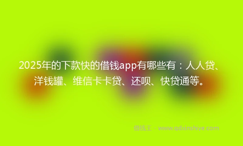2025年的下款快的借钱app有哪些有：人人贷、洋钱罐、维信卡卡贷、还呗、快贷通等。