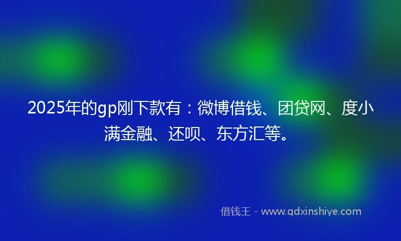2025年的gp刚下款有：微博借钱、团贷网、度小满金融、还呗、东方汇等。