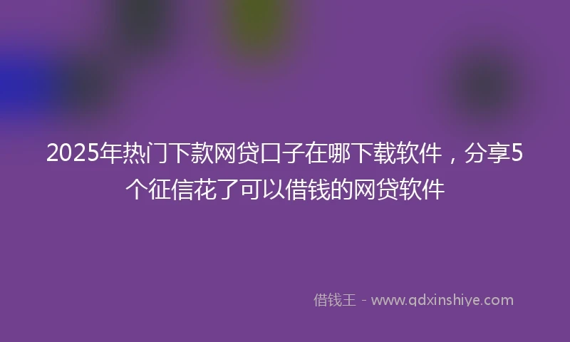2025年热门下款网贷口子在哪下载软件，分享5个征信花了可以借钱的网贷软件