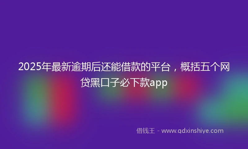 2025年最新逾期后还能借款的平台,概括五个网贷黑口子必下款app