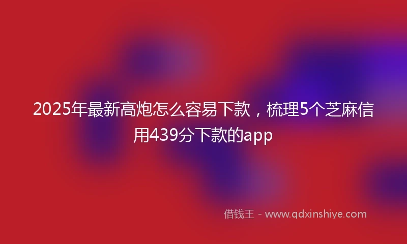 2025年最新高炮怎么容易下款，梳理5个芝麻信用439分下款的app