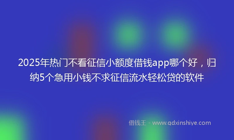 2025年热门不看征信小额度借钱app哪个好，归纳5个急用小钱不求征信流水轻松贷的软件