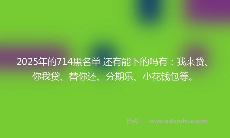 2025年的714黑名单 还有能下的吗有：我来贷、你我贷、替你还、分期乐、小花钱包等。