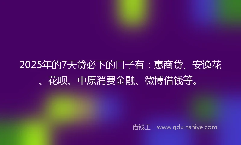 2025年的7天贷必下的口子有：惠商贷、安逸花、花呗、中原消费金融、微博借钱等。
