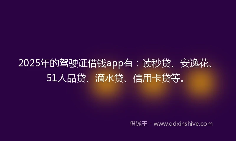 2025年的驾驶证借钱app有：读秒贷、安逸花、51人品贷、滴水贷、信用卡贷等。