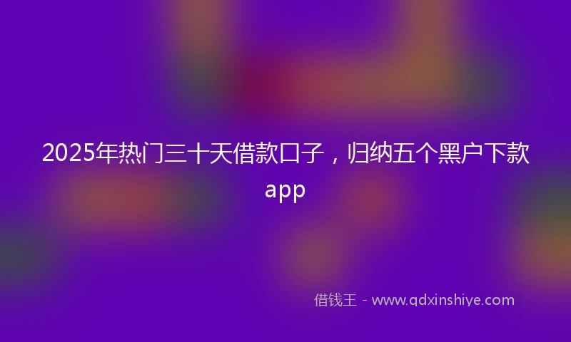 2025年热门三十天借款口子，归纳五个黑户下款app